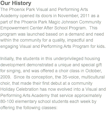 Our History
The Phoenix Park Visual and Performing Arts Academy opened its doors in November, 2011 as a part of the Phoenix Park Magic Johnson Community Empowerment Center After School Program. This program was launched based on a demand and need within the community for a quality, impactful and engaging Visual and Performing Arts Program for kids. Initially, the students in this underprivileged housing development demonstrated a unique and special gift for singing, and was offered a choir class in October, 2009. Since its conception, the 35-voice, multicultural choir, that made their first debut at a community Holiday Celebration has now evolved into a Visual and Performing Arts Academy that service approximately 80-100 elementary school students each week by offering the following classes:

